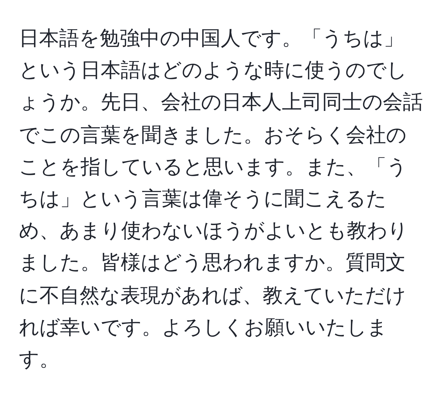 日本語を勉強中の中国人です。「うちは」という日本語はどのような時に使うのでしょうか。先日、会社の日本人上司同士の会話でこの言葉を聞きました。おそらく会社のことを指していると思います。また、「うちは」という言葉は偉そうに聞こえるため、あまり使わないほうがよいとも教わりました。皆様はどう思われますか。質問文に不自然な表現があれば、教えていただければ幸いです。よろしくお願いいたします。