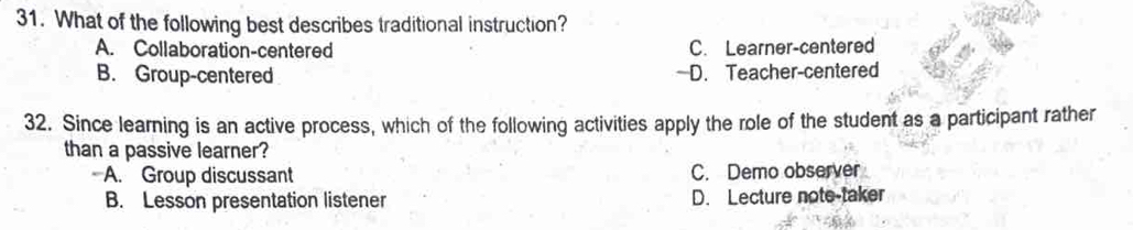 What of the following best describes traditional instruction?
A. Collaboration-centered C. Learner-centered
B. Group-centered —D. Teacher-centered
32. Since learning is an active process, which of the following activities apply the role of the student as a participant rather
than a passive learner?
A. Group discussant C. Demo observer
B. Lesson presentation listener D. Lecture note-taker
