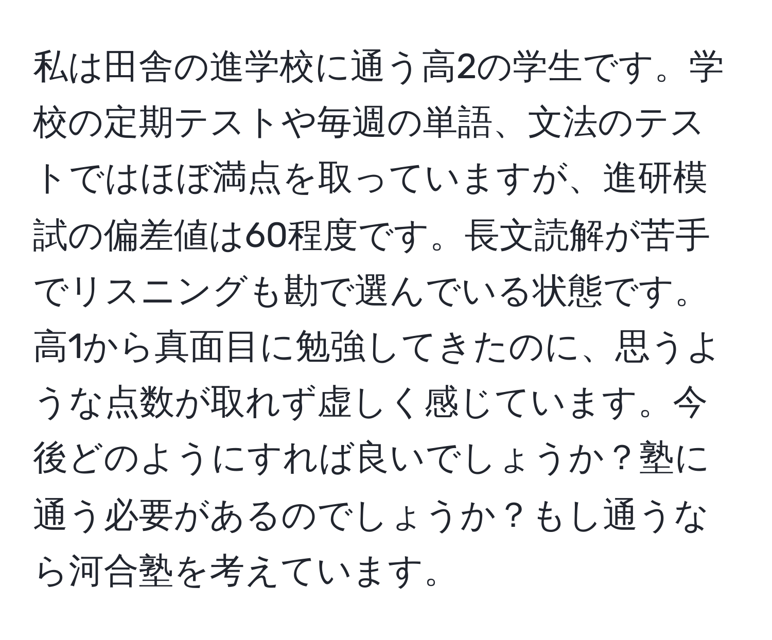 私は田舎の進学校に通う高2の学生です。学校の定期テストや毎週の単語、文法のテストではほぼ満点を取っていますが、進研模試の偏差値は60程度です。長文読解が苦手でリスニングも勘で選んでいる状態です。高1から真面目に勉強してきたのに、思うような点数が取れず虚しく感じています。今後どのようにすれば良いでしょうか？塾に通う必要があるのでしょうか？もし通うなら河合塾を考えています。