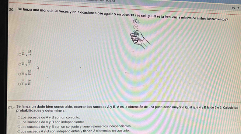 Se lanza una moneda 20 veces y en 7 ocasiones cae águila y en otras 13 cae sol. ¿Cuál es la frecuencia relativa de ambos lanzamientos?
 7/10   13/10 
 7/13  y  13/7 
 7/20   13/20 
 20/7  Y  20/12 
21 Se lanza un dado bien construido, ocurren los sucesos A y B, A es la obtención de una puntuación mayor o igual que 4 y B la de 3 o 6. Calcule las
probabilidades y determine si:
○Los sucesos de A y B son un conjunto.
Los sucesos de A y B son independientes.
○Los sucesos de A y B son un conjunto y tienen elementos independientes.
Los sucesos A y·B son independientes y tienen 2 elementos en conjunto.