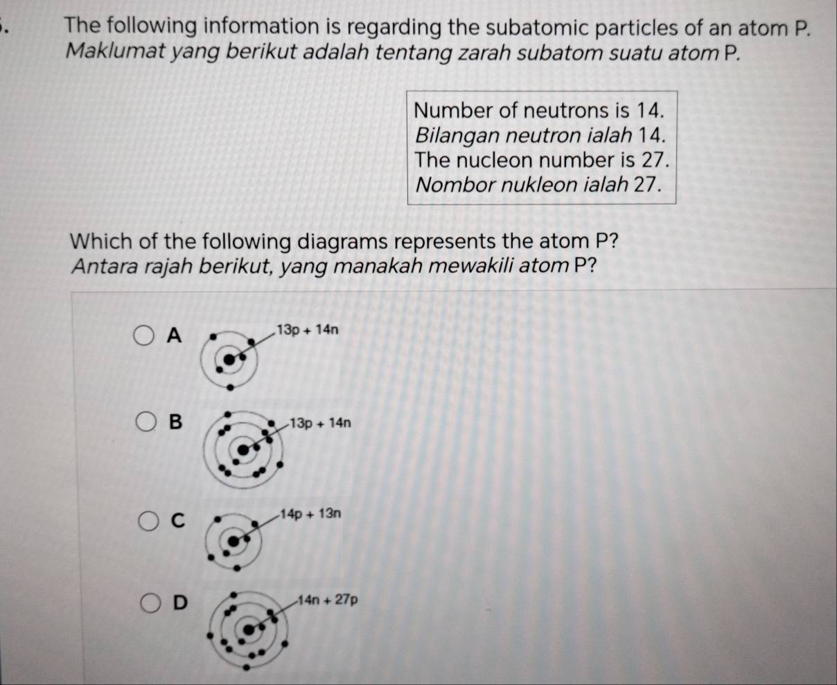 The following information is regarding the subatomic particles of an atom P.
Maklumat yang berikut adalah tentang zarah subatom suatu atom P.
Number of neutrons is 14.
Bilangan neutron ialah 14.
The nucleon number is 27.
Nombor nukleon ialah 27.
Which of the following diagrams represents the atom P?
Antara rajah berikut, yang manakah mewakili atom P?
A
B
13p+14n
C
D