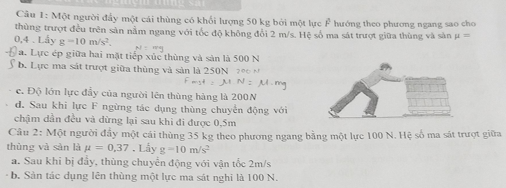 Một người đầy một cái thùng có khối lượng 50 kg bởi một lực F hướng theo phương ngang sao cho
thùng trượt đều trên sàn nằm ngang với tốc độ không đổi 2 m/s. Hệ số ma sát trượt giữa thùng và sản mu =
0,4. Lấy g=10m/s^2.
a. Lực ép giữa hai mặt tiếp xúc thùng và sản là 500 N
b. Lực ma sát trượt giữa thùng và sản là 250N2
c. Độ lớn lực đầy của người lên thùng hàng là 200N
d. Sau khi lực F ngừng tác dụng thùng chuyển động với
chậm dần đều và dừng lại sau khi đi được 0,5m
Câu 2: Một người đầy một cái thùng 35 kg theo phương ngang bằng một lực 100 N. Hệ số ma sát trượt giữa
thùng và sàn là mu =0,37. Lấy g=10m/s^2
a. Sau khi bị đầy, thùng chuyển động với vận tốc 2m/s
b. Sàn tác dụng lên thùng một lực ma sát nghi là 100 N.