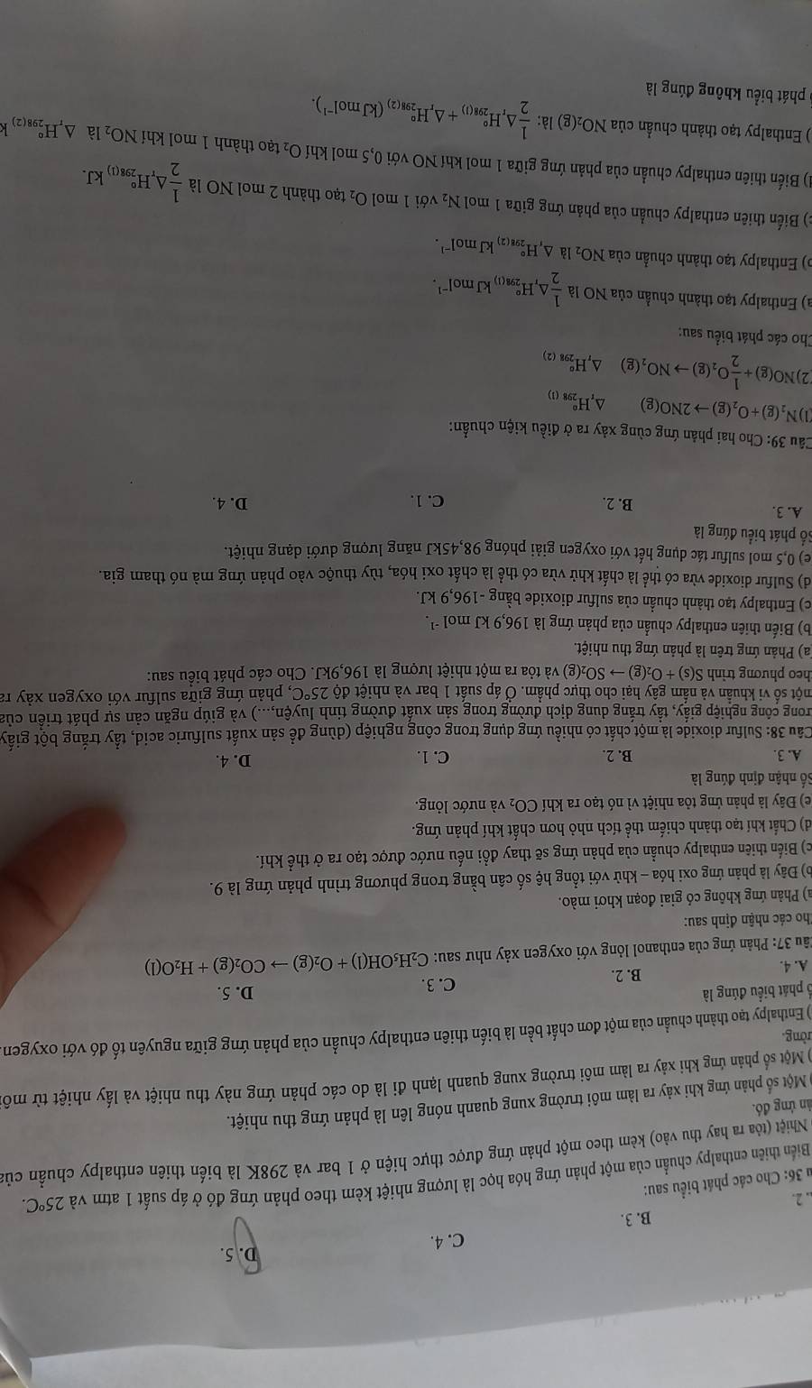 D. 5.
C. 4.
B. 3.
. 2.
u 36: Cho các phát biểu sau:
Biển thiên enthalpy chuẩn của một phản ứng hóa học là lượng nhiệt kèm theo phản ứng đó ở áp suất 1 atm và 25°C.
Nhiệt (tóa ra hay thu vào) kèm theo một phản ứng được thực hiện ở 1 bar và 298K là biến thiên enthalpy chuẩn của
ún ứng đó.
Một số phản ứng khi xảy ra làm môi trường xung quanh nóng lên là phản ứng thu nhiệt.
) Một số phản ứng khi xảy ra làm môi trường xung quanh lạnh đi là do các phản ứng này thu nhiệt và lấy nhiệt từ môi
rồng.
) Enthalpy tạo thành chuẩn của một đơn chất bền là biến thiên enthalpy chuẩn của phản ứng giữa nguyên tố đó với oxygen
ổ phát biểu đúng là C. 3. D. 5.
A. 4.
B. 2.
*ầu 37: Phản ứng của enthanol lỏng với oxygen xảy như sau: C_2H_5OH(l)+O_2(g)to CO_2(g)+H_2O(l)
Tho các nhận định sau:
a) Phản ứng không có giai đoạn khơi mào.
b) Đây là phản ứng oxi hóa - khử với tổng hệ số cân bằng trong phương trình phản ứng là 9.
c) Biển thiên enthalpy chuẩn của phản ứng sẽ thay đổi nếu nước được tạo ra ở thể khí.
d) Chất khí tạo thành chiếm thể tích nhỏ hơn chất khí phản ứng.
(e) Đây là phản ứng tỏa nhiệt vì nó tạo ra khí CO_2 và nước lỏng.
Số nhận định đúng là
A. 3. B. 2. C. 1. D. 4.
Câu 38: Sulfur dioxide là một chất có nhiều ứng dụng trong công nghiệp (dùng để sản xuất sulfuric acid, tẩy trắng bột giấy
Trong công nghiệp giấy, tầy trắng dung dịch đường trong sản xuất đường tinh luyện,...) và giúp ngăn cản sự phát triển của
một số vi khuẩn và nấm gây hại cho thực phẩm. Ở áp suất 1 bar và nhiệt ở dθ 25°C , phản ứng giữa sulfur với oxygen xảy ra
theo phương trình S(s)+O_2(g)to SO_2(g) 0 và tỏa ra một nhiệt lượng là 196,9kJ. Cho các phát biểu sau:
a) Phản ứng trên là phản ứng thu nhiệt.
(b) Biến thiên enthalpy chuẩn của phản ứng là 196,9 kJ mol -1
c) Enthalpy tạo thành chuần của sulfur dioxide bằng -196,9 kJ.
d) Sulfur dioxide vừa có thể là chất khử vừa có thể là chất oxi hóa, tùy thuộc vào phản ứng mà nó tham gia.
e) 0,5 mol sulfur tác dụng hết với oxygen giải phóng 98,45kJ năng lượng dưới dạng nhiệt.
Số phát biểu đúng là
A. 3. B. 2. C. 1. D. 4.
Câu 39: Cho hai phản ứng cùng xảy ra ở điều kiện chuẩn:
a N_2(g)+O_2(g)to 2NO(g) △ _rH_(298(1)°
2) NO(g)+ 1/2 O_2(g)to NO_2(g)△ ,H_(298(2))°
Cho các phát biểu sau:
a) Enthalpy tạo thành chuẩn của NO là  1/2 △ ,H_(298(1))°kJmol^(-1).
o) Enthalpy tạo thành chuẩn của NO_2 là △ ,H_(298(2))°kJmol^(-1).
c) Biến thiên enthalpy chuẩn của phản ứng giữa 1 mol N₂ với 1 mol O_2 tạo thành 2 mol NO là  1/2 △ _rH_(298(1))°kJ.
1) Biến thiên enthalpy chuẩn của phản ứng giữa 1 mol khí NO với 0,5 mol khí O_2 tạo thành 1 mol khí NO2 là △ _rH_(298(2))°k
) Enthalpy tạo thành chuẩn của NO₂(g) g)la: 1/2 △ _rH_(298(l))°+△ _rH_(298(2))°(kJmol^(-1)).
6 phát biểu không đúng là