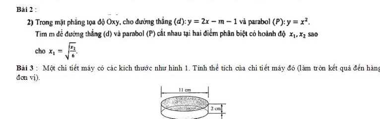 Trong mặt phẳng tọa độ Oxy, cho đường thắng (đ): y=2x-m-1 và parabol (P): y=x^2. 
Tim m đề đường thẳng (d) và parabol (P) cắt nhau tại hai điểm phân biệt có hoành độ x_1, x_2 sao 
cho x_1=sqrt(frac x_2)6. 
Bài 3 : Một chi tiết máy có các kích thước như hình 1. Tính thể tích của chi tiết máy đó (làm tròn kết quả đến hàng 
đon vi).
11 cm
2 cm