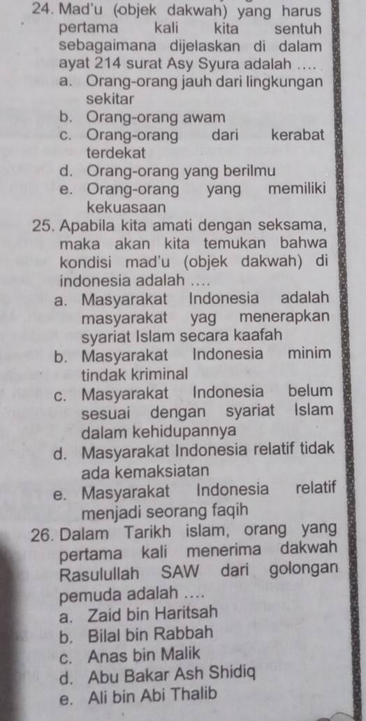 Mad'u (objek dakwah) yang harus
pertama kali kita sentuh
sebagaimana dijelaskan di dalam
ayat 214 surat Asy Syura adalah ....
a. Orang-orang jauh dari lingkungan
sekitar
b. Orang-orang awam
c. Orang-orang dari kerabat
terdekat
d. Orang-orang yang berilmu
e. Orang-orang yang memiliki
kekuasaan
25. Apabila kita amati dengan seksama,
maka akan kita temukan bahwa
kondisi mad'u (objek dakwah) di
indonesia adalah ....
a. Masyarakat Indonesia adalah
masyarakat yag menerapkan
syariat Islam secara kaafah
b. Masyarakat Indonesia minim
tindak kriminal
c. Masyarakat Indonesia belum
sesuai dengan syariat Islam
dalam kehidupannya
d. Masyarakat Indonesia relatif tidak
ada kemaksiatan
e. Masyarakat Indonesia relatif
menjadi seorang faqih
26. Dalam Tarikh islam, orang yang
pertama kali menerima dakwah
Rasulullah SAW dari golongan
pemuda adalah ....
a. Zaid bin Haritsah
b. Bilal bin Rabbah
c. Anas bin Malik
d. Abu Bakar Ash Shidiq
e. Ali bin Abi Thalib