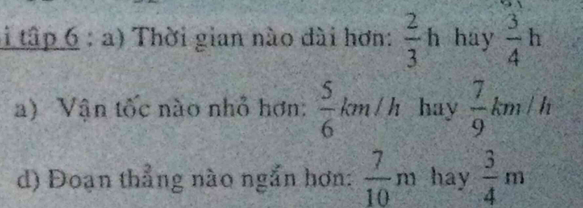 li tập 6 : a) Thời gian nào dài hơn:  2/3 h hay  3/4 h
a) Vận tốc nào nhỏ hơn:  5/6 km/h hay  7/9 km/h
d) Đoạn thẳng nào ngắn hơn:  7/10 m hay  3/4 m