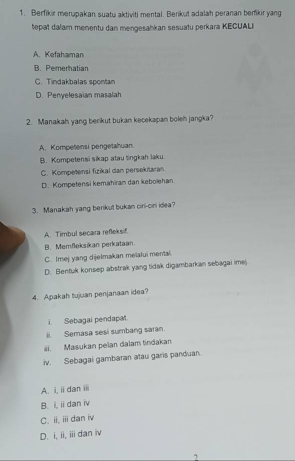 Berfikir merupakan suatu aktiviti mental. Berikut adalah peranan berfikir yang
tepat dalam menentu dan mengesahkan sesuatu perkara KECUALI
A. Kefahaman
B. Pemerhatian
C. Tindakbalas spontan
D. Penyelesaian masalah
2. Manakah yang berikut bukan kecekapan boleh jangka?
A. Kompetensi pengetahuan.
B. Kompetensi sikap atau tingkah laku.
C. Kompetensi fizikal dan persekitaran.
D. Kompetensi kemahiran dan kebolehan.
3. Manakah yang berikut bukan ciri-ciri idea?
A. Timbul secara refleksif.
B. Memfleksikan perkataan.
C. Imej yang dijelmakan melalui mental.
D. Bentuk konsep abstrak yang tidak digambarkan sebagai imej.
4. Apakah tujuan penjanaan idea?
i. Sebagai pendapat.
ii. Semasa sesi sumbang saran.
iii. Masukan pelan dalam tindakan
iv. Sebagai gambaran atau garis panduan.
A. i, iidan iii
B. i, ii dan iv
C. ii, iii dan iv
D. i, ii, iii dan iv
7