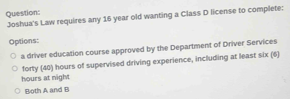 Joshua's Law requires any 16 year old wanting a Class D license to complete:
Options:
a driver education course approved by the Department of Driver Services
forty (40) hours of supervised driving experience, including at least six (6)
hours at night
Both A and B