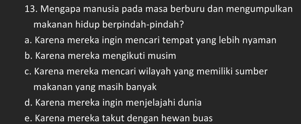 Mengapa manusia pada masa berburu dan mengumpulkan
makanan hidup berpindah-pindah?
a. Karena mereka ingin mencari tempat yang lebih nyaman
b. Karena mereka mengikuti musim
c. Karena mereka mencari wilayah yang memiliki sumber
makanan yang masih banyak
d. Karena mereka ingin menjelajahi dunia
e. Karena mereka takut dengan hewan buas