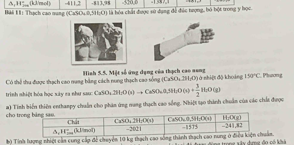 △ _fH_(298)^o (kJ/mol) -411,2 -813,98 -520,0 -1387,1 -481,3
Bài 11: Thạch cao nung (CaS _4.0 ,5H_2O) là hóa chất được sử dụng để đúc tượng, bó bột trong y học.
Hình 5.5. Một số ứng dụng của thạch cao nung
Có thể thu được thạch cao nung bằng cách nung thạch cao sống (CaSO_4.2H_2O) ở nhiệt độ khoảng 150°C. Phương
trình nhiệt hóa học xảy ra như sau: CaSO_4.2H_2O(s)to CaSO_4.0,5H_2O(s)+ 3/2 H_2O(g)
a) Tính biến thiên enthanpy chuẩn cho phản ứng nung thạch cao sống. Nhiệt tạo thành chuẩn của các chất được
cho tro
b) Tính lượng nhiệt cần cung cấp để chuyển 10 kg thạch cao sống thành thạcẩn.
tợc dùng trong xây dựng do có khả
