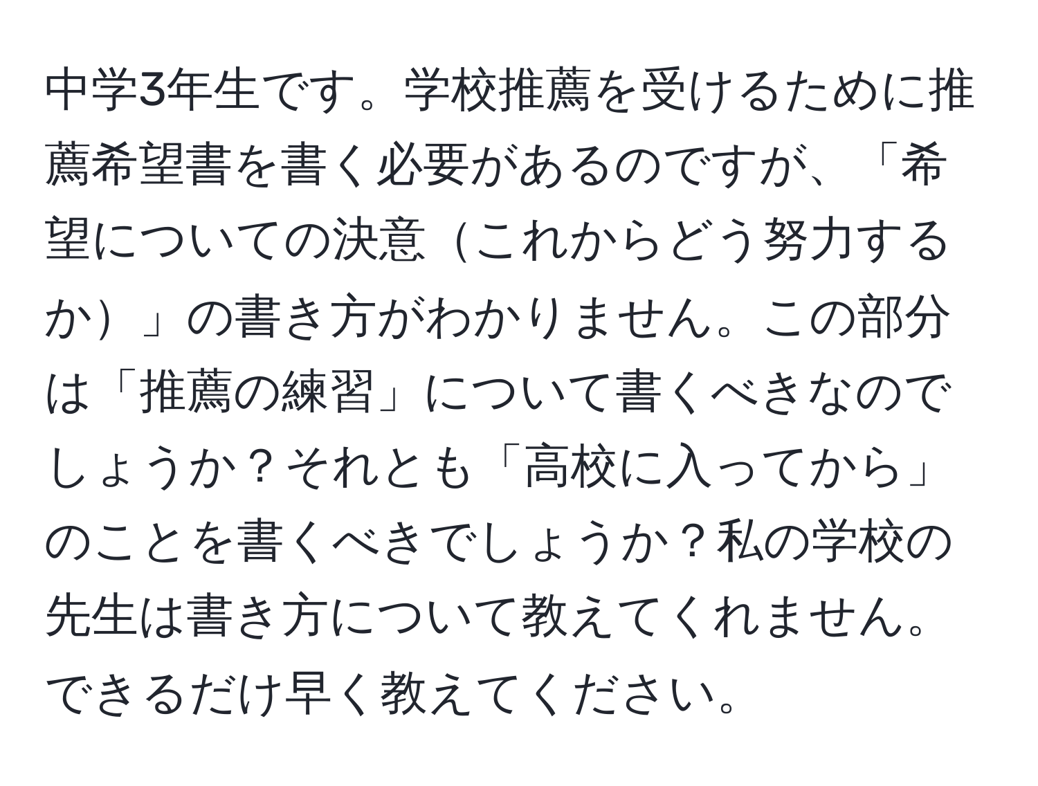 中学3年生です。学校推薦を受けるために推薦希望書を書く必要があるのですが、「希望についての決意これからどう努力するか」の書き方がわかりません。この部分は「推薦の練習」について書くべきなのでしょうか？それとも「高校に入ってから」のことを書くべきでしょうか？私の学校の先生は書き方について教えてくれません。できるだけ早く教えてください。