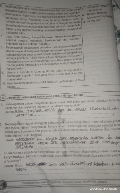 Indonesia terletak di antara dua samudra dan dua benua yang J. Perbedaan Mata
menyebabkannya memiliki posisi strategis dalam perdagangan
Pencaharian
internasional. Pada masa lalu Indonesia disinggahi oleh banyak K Bangka Belitung
pedagang asing. Pedagang asing tersebut menetap lama.
L  Menerima Perubah
bahkan menikah dengan penduduk pribumi. Dengan demikian, M. M. Agraris
keanekaragaman masyarakat Indonesia semakin bertambah.
Faktor yang melatarbelakangi keanekaragaman masyarakat
Indonesia ialah
7. Lagu “Dari Sabang Sampai Merauke” menceritakan tentang
kondisi negara Indonesia. Berdasarkan lagu tersebut.
Indonesia dijuluki sebagal negara ....
8. Keberagaman terjadi karena perbedaan pola kegiatan ekonomi. Di
daerah pesisir akan dijumpai banyak masyarakat yang berprofesi
sebagai nelayan, sedangkan di dataran tinggi banyak yang bekerja
sebagai pekebun. Ha! ini menunjukkan bahwa penduduk akan
mengembangkan corak kebudayaan yang khas. Uraian tersebut
menunjukkan terbentuknya keberagaman budaya Indonesia
karena faktor ....
9. Upacara Kasodo di Gunung Bromo untuk mengucapkan
terimakasih kepada Tuhan yang Maha Kuasa dilakukan oleh
masyarakat ....
10. Upacara mengobati orang sakit pada suku petalangan di Riau
disebut ....
C. Jawablah pertanyaan-pertanyaan berikut dengan benar!
1. Keberagaman dalam masyarakat dapat terjadi oleh beberapa factor. Jelaskan factor-fa
yang memicu terjadinya keberagaman dalam masyarakat?
Jawab:
_
_
_
_
2. Keberagaman dapat dianggap sebagai kekayaan yang dapat meningkatkan kreat
dan inovasi dalam masyarakat. Secara umum, keberagaman dianggap sebagai feno
sosial yang kompleks dan penting dalam kehidupan manusia. Sebutkan dua manfa
keberagaman suku baŋgsa?
_
Jawab:
_
_
_
_
_
Suku bangsa juga bisa diidentifikasi dengan menggunakan kategori dari unsur w
karya budaya, bentuk rumah adat, atau pakaian tradisional. Apa saja suku yang t
di Sumatra?
_
Jawab:
_
_
_
29 Pendidikan Pancasila VII SMP/MTs Semester Genap (MGMP Kab. Sragen)
2021.12.30 19:38