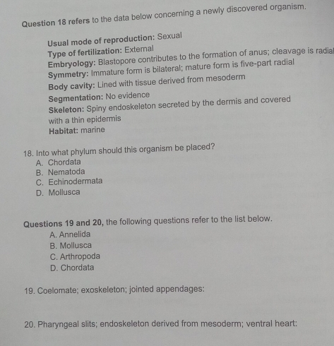 refers to the data below concerning a newly discovered organism.
Usual mode of reproduction: Sexual
Type of fertilization: External
Embryology: Blastopore contributes to the formation of anus; cleavage is radia
Symmetry: Immature form is bilateral; mature form is five-part radial
Body cavity: Lined with tissue derived from mesoderm
Segmentation: No evidence
Skeleton: Spiny endoskeleton secreted by the dermis and covered
with a thin epidermis
Habitat: marine
18. Into what phylum should this organism be placed?
A. Chordata
B. Nematoda
C. Echinodermata
D. Mollusca
Questions 19 and 20, the following questions refer to the list below.
A. Annelida
B. Mollusca
C. Arthropoda
D. Chordata
19. Coelomate; exoskeleton; jointed appendages:
20. Pharyngeal slits; endoskeleton derived from mesoderm; ventral heart: