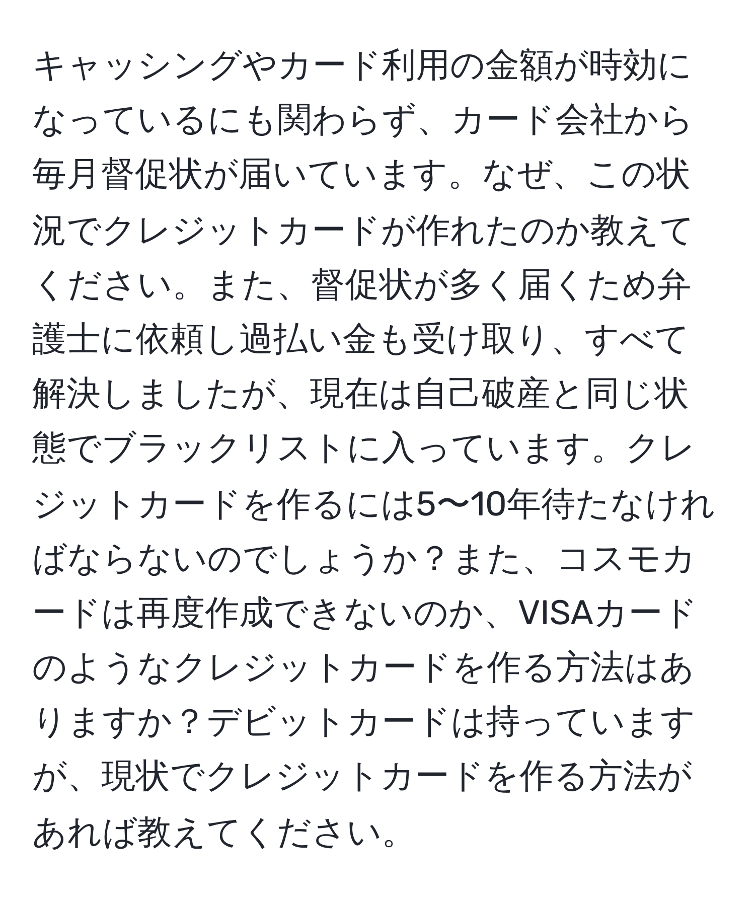 キャッシングやカード利用の金額が時効になっているにも関わらず、カード会社から毎月督促状が届いています。なぜ、この状況でクレジットカードが作れたのか教えてください。また、督促状が多く届くため弁護士に依頼し過払い金も受け取り、すべて解決しましたが、現在は自己破産と同じ状態でブラックリストに入っています。クレジットカードを作るには5〜10年待たなければならないのでしょうか？また、コスモカードは再度作成できないのか、VISAカードのようなクレジットカードを作る方法はありますか？デビットカードは持っていますが、現状でクレジットカードを作る方法があれば教えてください。