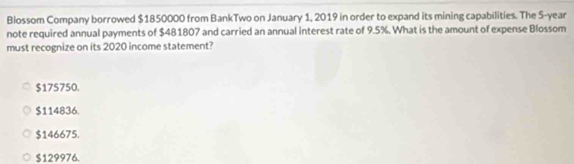 Blossom Company borrowed $1850000 from BankTwo on January 1, 2019 in order to expand its mining capabilities. The 5-year
note required annual payments of $481807 and carried an annual interest rate of 9.5%. What is the amount of expense Blossom
must recognize on its 2020 income statement?
$175750.
$114836.
$146675.
$129976.