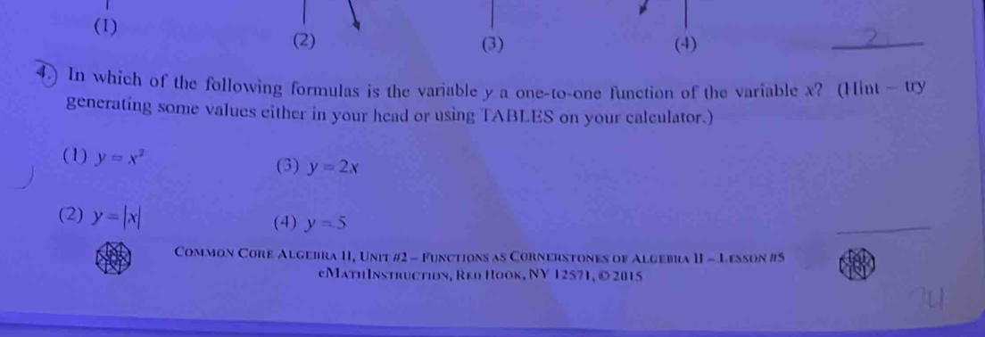 (1)
(2) (3) (4)
_
4.) In which of the following formulas is the variable y a one-to-one function of the variable x? (Hint — try
generating some values either in your head or using TABLES on your calculator.)
(1) y=x^2
(3) y=2x
(2) y=|x| y=5
(4)
Common Core Algebra II, Unit #2 - Functions as Cornerstones of Algebia II - Lesson #5
eMathInstruction, Reо Πoοк, NY 12571, © 2015