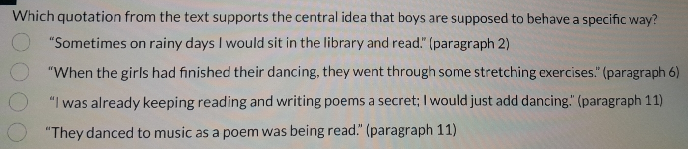 Which quotation from the text supports the central idea that boys are supposed to behave a specific way?
“Sometimes on rainy days I would sit in the library and read.” (paragraph 2)
“When the girls had finished their dancing, they went through some stretching exercises.” (paragraph 6)
“I was already keeping reading and writing poems a secret; I would just add dancing” (paragraph 11)
“They danced to music as a poem was being read.” (paragraph 11)