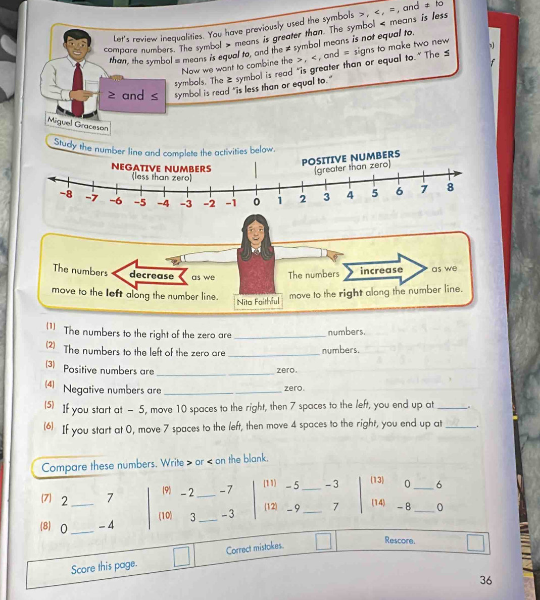 Let's review inequalities. You have previously used the symbols , , = , and != to
compare numbers. The symbol means is greater than. The symbol < means is less 
1 
than, the symbol = means is equal to, and the  ≠ symbol means is not equal to. 
Now we want to combine the , , and = signs to make two new 
f 
symbols. The ≥ symbol is read “is greater than or equal to.” The ≤
≥ and ≤ symbol is read “is less than or equal to.” 
Miguel Graceson 
St 
The numbers decrease as we 
The numbers increase as we 
move to the left along the number line. move to the right along the number line. 
Nita Faithful 
(1) The numbers to the right of the zero are_ 
numbers. 
(2) The numbers to the left of the zero are _numbers. 
(3) Positive numbers are_ 
zero. 
(4) Negative numbers are __zero. 
(5) If you start at - 5, move 10 spaces to the right, then 7 spaces to the left, you end up at _. 
(6) If you start at 0, move 7 spaces to the left, then move 4 spaces to the right, you end up at _. 
Compare these numbers. Write or on the blank. 
(9) -2 _ -7 (11) - 5 _ - 3 (13) 0 _ 6 
7) 2 _ 7
(12) - 9 _ 7 (14) -8 _ 0
(8) 0 _ - 4 (10) 3 _ -3
Score this page. Correct mistakes. 
Rescore. 
36