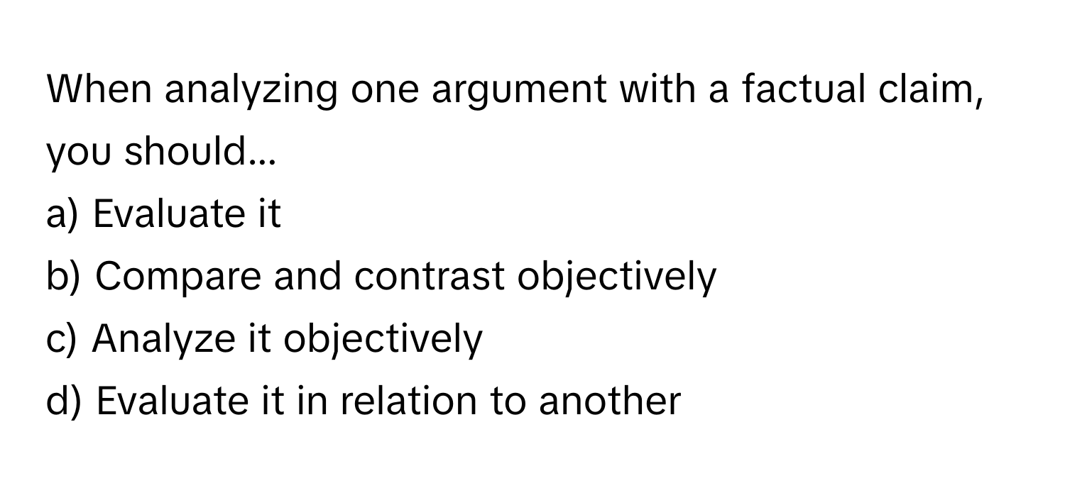 When analyzing one argument with a factual claim, you should...

a) Evaluate it 
b) Compare and contrast objectively 
c) Analyze it objectively 
d) Evaluate it in relation to another