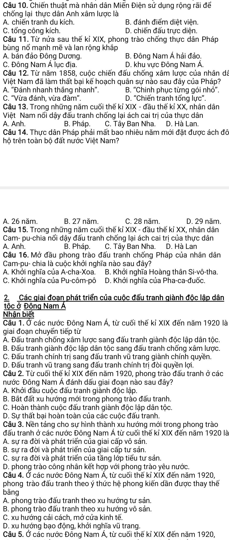 Chiến thuật mà nhân dân Miến Điện sử dụng rộng rãi để
chống lại thực dân Anh xâm lược là
A. chiến tranh du kích. B. đánh điểm diệt viện.
C. tổng công kích. D. chiến đấu trực diện.
Câu 11. Từ nửa sau thế kỉ XIX, phong trào chống thực dân Pháp
bùng nổ mạnh mẽ và lan rộng khắp
A. bán đảo Đông Dương. B. Đông Nam Á hải đảo.
C. Đông Nam Á lục địa. D. khu vực Đông Nam Á.
Câu 12. Từ năm 1858, cuộc chiến đấu chống xâm lược của nhân dá
Việt Nam đã làm thất bại kế hoạch quân sự nào sau đây của Pháp?
A. “Đánh nhanh thắng nhanh”. B. “Chinh phục từng gói nhỏ”.
C. “Vừa đánh, vừa đàm”. D. “Chiến tranh tổng lực”.
Câu 13. Trong những năm cuối thế kỉ XIX - đầu thế kỉ XX, nhân dân
Việt Nam nổi dậy đấu tranh chống lại ách cai trị của thực dân
A. Anh. B. Pháp. C. Tây Ban Nha. D. Hà Lan.
Câu 14. Thực dân Pháp phải mất bao nhiêu năm mới đặt được ách đô
hộ trên toàn bộ đất nước Việt Nam?
A. 26 năm. B. 27 năm. C. 28 năm. D. 29 năm.
Câu 15. Trong những năm cuối thế kỉ XIX - đầu thế kỉ XX, nhân dân
Cam- pu-chia nổi dậy đấu tranh chống lại ách cai trị của thực dân
A. Anh. B. Pháp. C. Tây Ban Nha. D. Hà Lan
Câu 16. Mở đầu phong trào đấu tranh chống Pháp của nhân dân
Cam-pu- chia là cuộc khởi nghĩa nào sau đây?
A. Khởi nghĩa của A-cha-Xoa. B. Khởi nghĩa Hoàng thân Si-vô-tha.
C. Khởi nghĩa của Pu-côm-pô D. Khởi nghĩa của Pha-ca-đuốc.
2. Các giai đoạn phát triển của cuộc đấu tranh giành độc lập dân
tộc ở Đông Nam Á
Nhận biết
Câu 1. Ở các nước Đông Nam Á, từ cuối thế kỉ XIX đến năm 1920 là
giai đoạn chuyển tiếp từ
A. Đấu tranh chống xâm lược sang đấu tranh giành độc lập dân tộc.
B. Đấu tranh giành độc lập dân tộc sang đấu tranh chống xâm lược.
C. Đấu tranh chính trị sang đấu tranh vũ trang giành chính quyền.
D. Đấu tranh vũ trang sang đấu tranh chính trị đòi quyền lợi.
Câu 2. Từ cuối thế kỉ XIX đến năm 1920, phong trào đấu tranh ở các
nước Đông Nam Á đánh dấu giai đoạn nào sau đây?
A. Khởi đầu cuộc đấu tranh giành độc lập.
B. Bắt đất xu hướng mới trong phong trào đấu tranh.
C. Hoàn thành cuộc đấu tranh giành độc lập dân tộc.
D. Sự thất bại hoàn toàn của các cuộc đấu tranh.
Câu 3. Nền tảng cho sự hình thành xu hướng mới trong phong trào
đấu tranh ở các nước Đông Nam Á từ cuối thế kỉ XIX đến năm 1920 là
A. sự ra đời và phát triển của giai cấp vô sản.
B. sự ra đời và phát triển của giai cấp tư sản.
C. sự ra đời và phát triển của tầng lớp tiểu tư sản.
D. phong trào công nhân kết hợp với phong trào yêu nước.
Câu 4. Ở các nước Đông Nam Á, từ cuối thế kỉ XIX đến năm 1920,
phong trào đấu tranh theo ý thức hệ phong kiến dần được thay thế
bằng
A. phong trào đấu tranh theo xu hướng tư sản.
B. phong trào đấu tranh theo xu hướng vô sản.
C. xu hướng cải cách, mở cửa kinh tế.
D. xu hướng bạo động, khởi nghĩa vũ trang.
Câu 5. Ở các nước Đồng Nam Á, từ cuối thế kỉ XIX đến năm 1920,