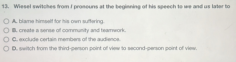 Wiesel switches from / pronouns at the beginning of his speech to we and us later to
A. blame himself for his own suffering.
B. create a sense of community and teamwork.
C. exclude certain members of the audience.
D. switch from the third-person point of view to second-person point of view.