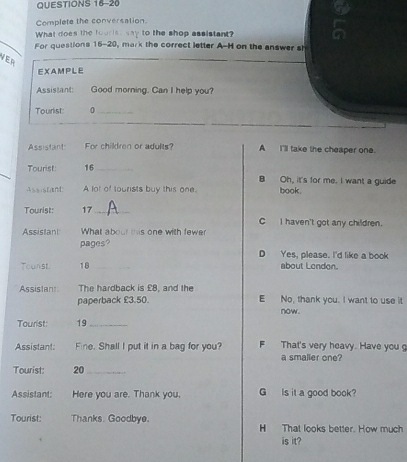 Complete the conversation 
What does the tourist say to the shop assistant? 
For questions 15-20, mark the correct letter A-H on the answer sh 
VER 
_ 
_ 
EXAMPLE 
Assistant: Good morning. Can I help you? 
Tourist 0_ 
_ 
de 
e it 
Aou g 
T 
A 
Tuch