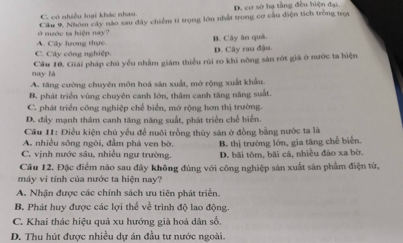 C. có nhiều loại khác nhau. D. cơ sở hạ tầng đều hiện đại.
Câu 9. Nhóm cây nào sau đây chiếm tỉ trọng lớn nhất trong cơ cấu diện tích trồng trọt
ở nước ta hiện nay?
A. Cây lương thực. B. Cây ăn quả.
C. Cây công nghiệp. D. Cây rau đậu.
Câu 10. Giải pháp chủ yếu nhầm giảm thiều rùi ro khi nông sản rớt giá ở nước ta hiện
nay là
A. tăng cường chuyên môn hoá sản xuất, mở rộng xuất khẩu.
B. phát triển vùng chuyên canh lớn, thâm canh tăng năng suất.
C. phát triển công nghiệp chế biến, mở rộng hơn thị trường.
D. đẩy mạnh thâm canh tăng năng suất, phát triển chế biến.
Câu 11: Điều kiện chủ yếu để nuôi trồng thủy sản ở đồng bằng nước ta là
A. nhiều sông ngòi, đầm phá ven bờ. B. thị trường lớn, gia tăng chế biến.
C. vịnh nước sâu, nhiều ngư trường. D. bãi tôm, bãi cá, nhiều đảo xa bờ.
Câu 12. Đặc điểm nào sau đây không đúng với công nghiệp sản xuất sản phẩm điện tử,
máy vi tính của nước ta hiện nay?
A. Nhận được các chính sách ưu tiên phát triển.
B. Phát huy được các lợi thế về trình độ lao động.
C. Khai thác hiệu quả xu hướng già hoá dân số.
D. Thu hút được nhiều dự án đầu tư nước ngoài.