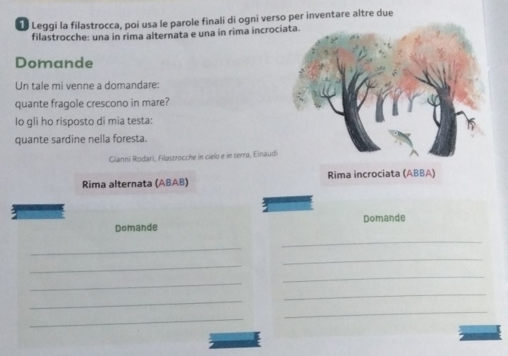 Leggi la filastrocca, poi usa le parole finali di ogni verso per inventare altre due 
filastrocche: una in rima alternata e una in rima incroc 
Domande 
Un tale mi venne a domandare: 
quante fragole crescono in mare? 
Io gli ho risposto di mia testa: 
quante sardine nella foresta. 
Gianni Rodari, Filastrocche in cielo e in terra, Einaudi 
Rima alternata (ABAB) Rima incrociata (ABBA) 
Domande Domande 
_ 
_ 
_ 
_ 
_ 
_ 
_ 
_ 
_ 
_