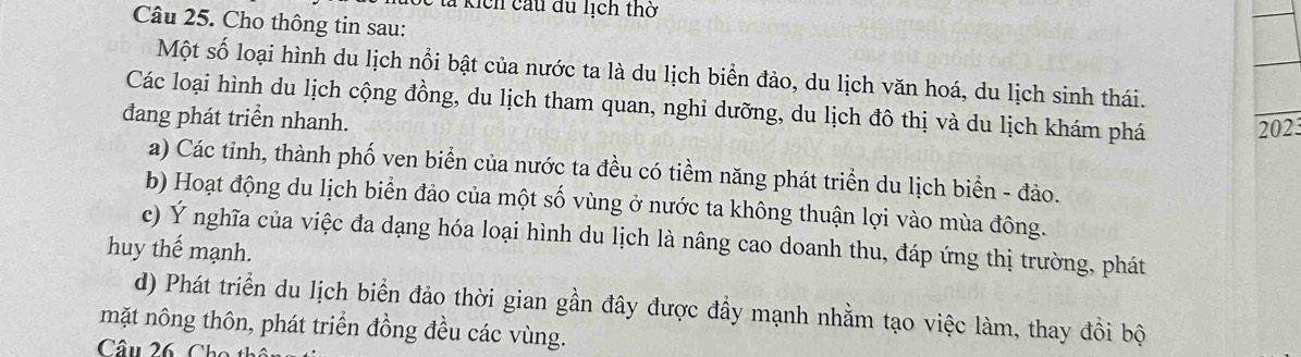 lả kích cầu du lịch thờ
Câu 25. Cho thông tin sau:
Một số loại hình du lịch nổi bật của nước ta là du lịch biển đảo, du lịch văn hoá, du lịch sinh thái.
Các loại hình du lịch cộng đồng, du lịch tham quan, nghi dưỡng, du lịch đô thị và du lịch khám phá 2023
đang phát triển nhanh.
a) Các tinh, thành phố ven biển của nước ta đều có tiềm năng phát triển du lịch biển - đảo.
b) Hoạt động du lịch biển đảo của một số vùng ở nước ta không thuận lợi vào mùa đông.
c) Ý nghĩa của việc đa dạng hóa loại hình du lịch là nâng cao doanh thu, đáp ứng thị trường, phát
huy thế mạnh.
d) Phát triển du lịch biển đảo thời gian gần đây được đầy mạnh nhằm tạo việc làm, thay đổi bộ
mặt nông thôn, phát triển đồng đều các vùng.