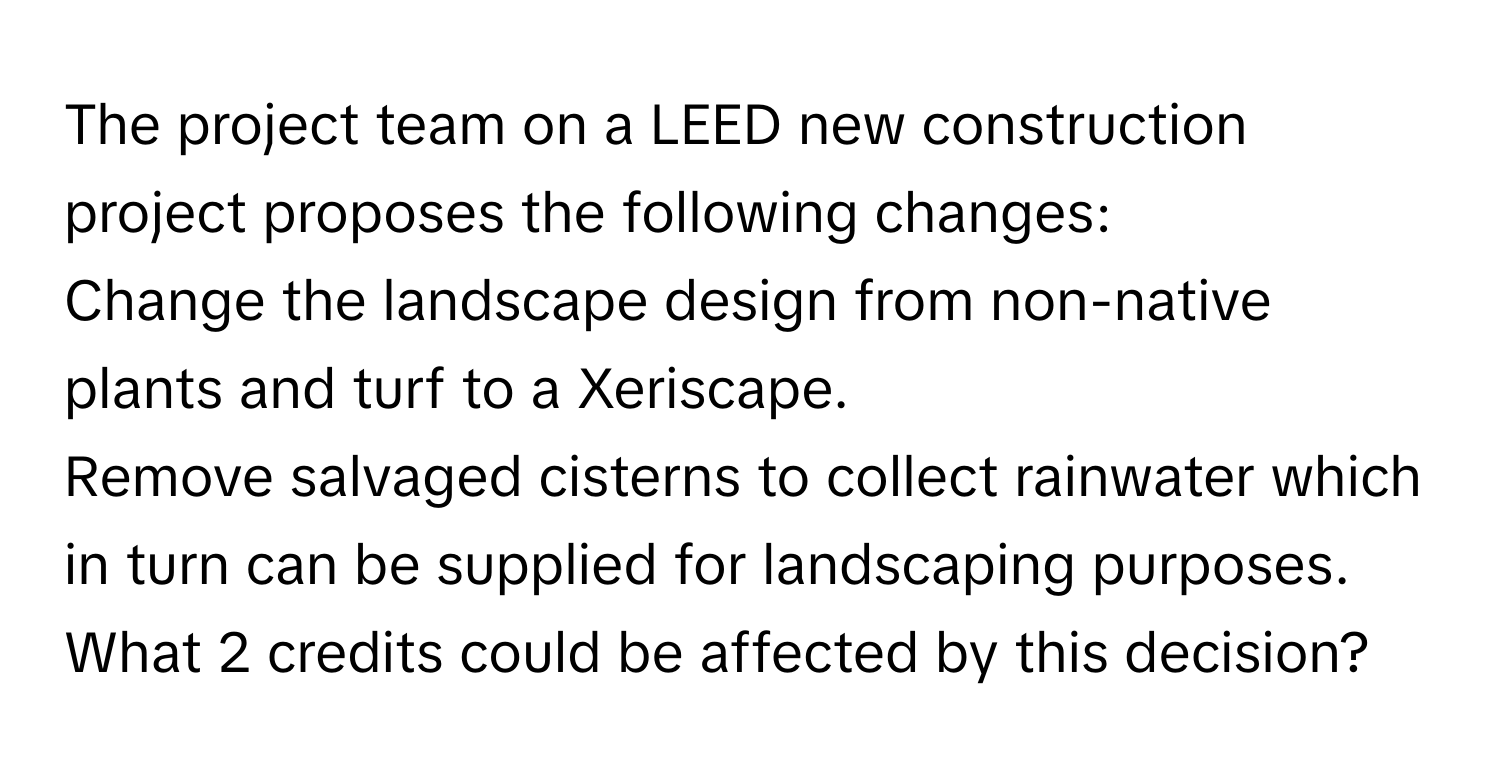 The project team on a LEED new construction project proposes the following changes: 
Change the landscape design from non-native plants and turf to a Xeriscape. 
Remove salvaged cisterns to collect rainwater which in turn can be supplied for landscaping purposes. 
What 2 credits could be affected by this decision?