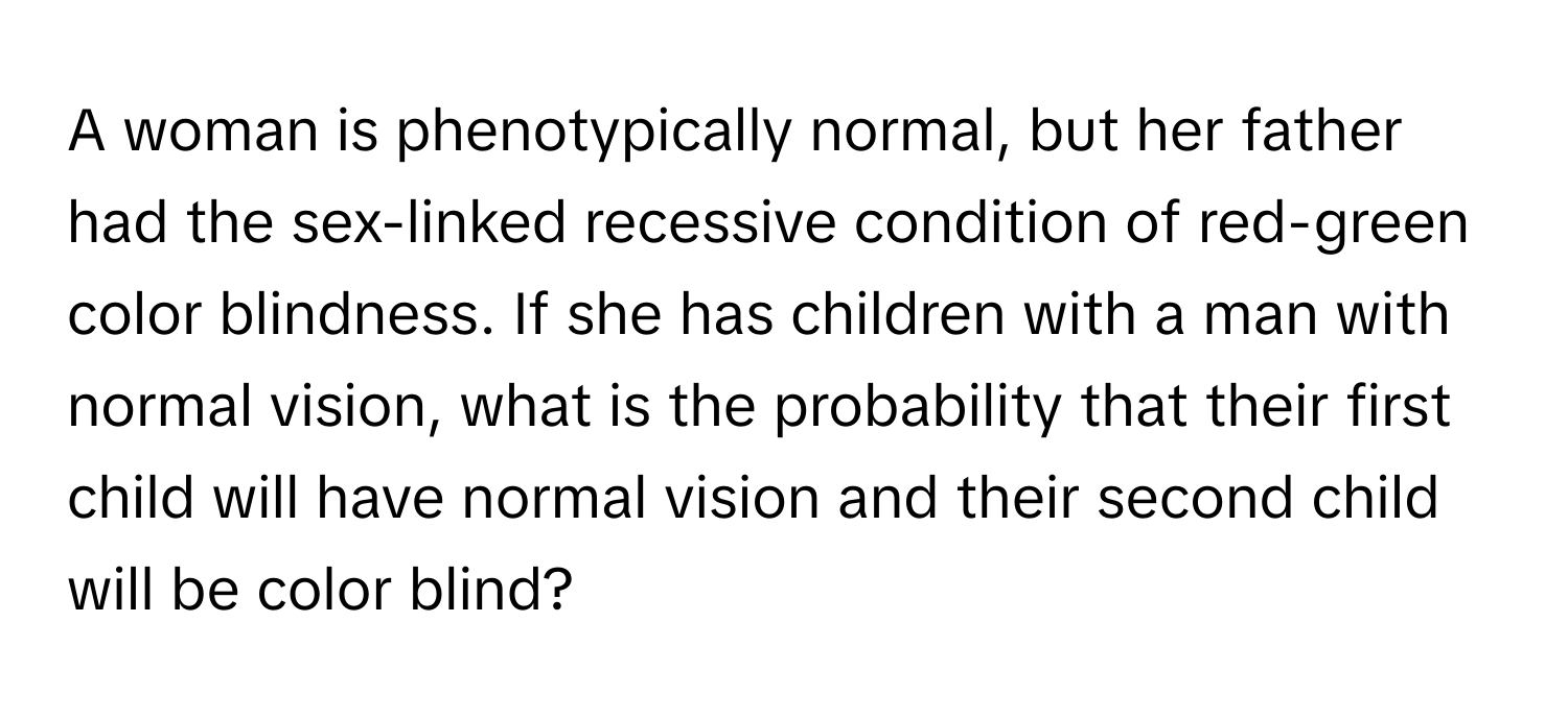 A woman is phenotypically normal, but her father had the sex-linked recessive condition of red-green color blindness. If she has children with a man with normal vision, what is the probability that their first child will have normal vision and their second child will be color blind?