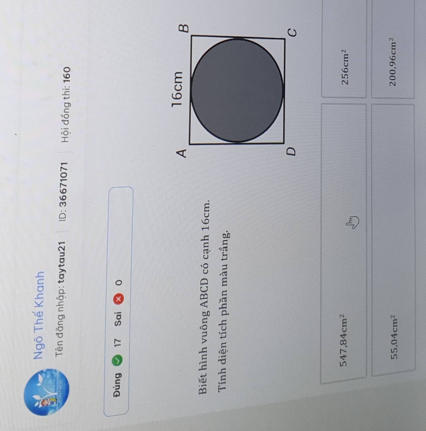 Ngô Thế Khanh
Tên đăng nhập: taytau21 ID: 36671071 Hội đồng thi: 160
Đúng 17 Sai 0
Biết hình vuông ABCD có cạnh 16cm.
Tính diện tích phần màu trắng.
547,84cm^2
256cm^2
55,04cm^2
200,96cm^2