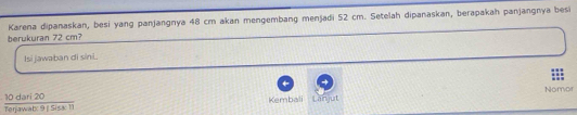 Karena dipanaskan, besi yang panjangnya 48 cm akan mengembang menjadi 52 cm. Setelah dipanaskan, berapakah panjangnya besi 
berukuran 72 cm? 
Isi jawaban di síni. 
Nomor
 10dari20/to 20anati9|Sist11
Kembali Lanjut