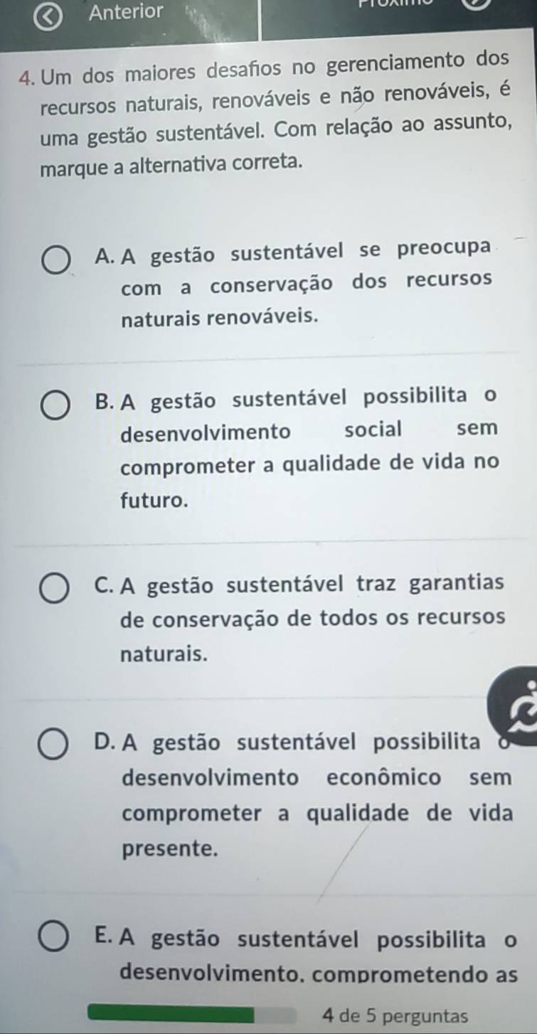 Anterior
4. Um dos maiores desaños no gerenciamento dos
recursos naturais, renováveis e não renováveis, é
uma gestão sustentável. Com relação ao assunto,
marque a alternativa correta.
A. A gestão sustentável se preocupa
com a conservação dos recursos
naturais renováveis.
B. A gestão sustentável possibilita o
desenvolvimento social sem
comprometer a qualidade de vida no
futuro.
C. A gestão sustentável traz garantias
de conservação de todos os recursos
naturais.
D. A gestão sustentável possibilita
desenvolvimento econômico sem
comprometer a qualidade de vida
presente.
E. A gestão sustentável possibilita o
desenvolvimento. comprometendo as
4 de 5 perguntas