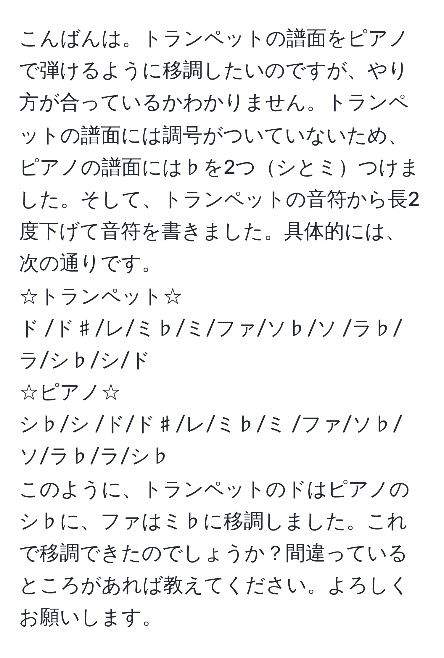 こんばんは。トランペットの譜面をピアノで弾けるように移調したいのですが、やり方が合っているかわかりません。トランペットの譜面には調号がついていないため、ピアノの譜面には♭を2つシとミつけました。そして、トランペットの音符から長2度下げて音符を書きました。具体的には、次の通りです。  
☆トランペット☆  
ド  /ド♯/レ/ミ♭/ミ/ファ/ソ♭/ソ /ラ♭/ラ/シ♭/シ/ド  
☆ピアノ☆  
シ♭/シ /ド/ド♯/レ/ミ♭/ミ /ファ/ソ♭/ソ/ラ♭/ラ/シ♭  
このように、トランペットのドはピアノのシ♭に、ファはミ♭に移調しました。これで移調できたのでしょうか？間違っているところがあれば教えてください。よろしくお願いします。