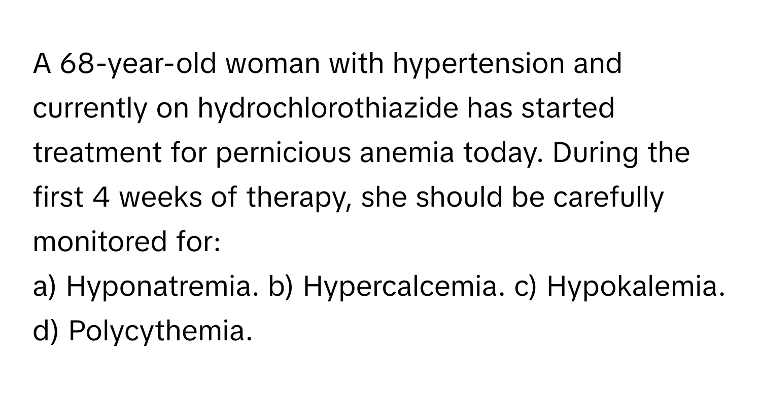 A 68-year-old woman with hypertension and currently on hydrochlorothiazide has started treatment for pernicious anemia today. During the first 4 weeks of therapy, she should be carefully monitored for:

a) Hyponatremia. b) Hypercalcemia. c) Hypokalemia. d) Polycythemia.