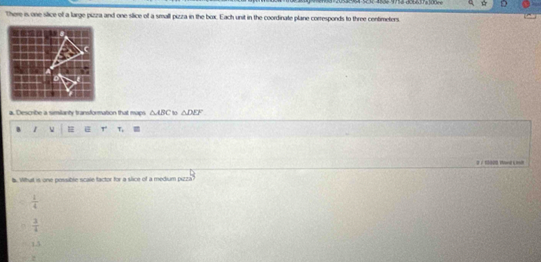 There is one slice of a large pizza and one slice of a small pizza in the box. Each unit in the coordinate plane corresponds to three centimeters.
a. Describe a similanty transformation that maps △ ABC to △ DEF
3 1
T.
0 / 10000 Word Lonit
. What is one possible scale factor for a slice of a medium pizza?
 1/4 
 3/4 
13