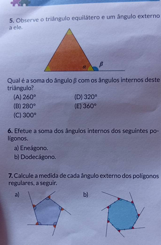 Observe o triângulo equilátero e um ângulo externo
a ele.
Qual é a soma do ânguloβ com os ângulos internos deste
triângulo?
(A) 260° (D) 320°
(B) 280° (E) 360°
(C) 300°
6. Efetue a soma dos ângulos internos dos seguintes po-
lígonos.
a) Eneágono.
b) Dodecágono.
7. Calcule a medida de cada ângulo externo dos polígonos
regulares, a seguir.
a)
b)