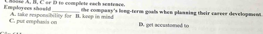 Choose A, B, C or D to complete each sentence.
Employees should_ the company's long-term goals when planning their career development.
A. take responsibility for B. keep in mind
C. put emphasis on D. get accustomed to