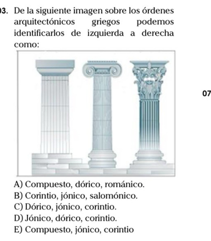 De la siguiente imagen sobre los órdenes
arquitectónicos griegos podemos
identificarlos de izquierda a derecha
como:
07
A) Compuesto, dórico, románico.
B) Corintio, jónico, salomónico.
C) Dórico, jónico, corintio.
D) Jónico, dórico, corintio.
E) Compuesto, jónico, corintio