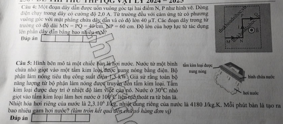 024 = 202 
Câu 4: Một đoạn dây dẫn được uốn vuông góc tại hai điểm N, P như hình vẽ. Dòng 
điện chạy trong dây có cường độ 2,0 A. Từ trường đều với cảm ứng từ có phương 
vuồng góc với mặt phẳng chứa dây dẫn và có độ lớn 40 μT. Các đoạn dây trong từ 
trường có độ dài MN=PQ=40cm, NP=60cm :. Độ lớn của hợp lực từ tác dụng 
lên phần dây dẫn bằng bao nhiều mh 
Đáp án 
Câu 5: Hình bên mô tả một chiếc bàn là hợi nước. Nước từ một bình tầm kim loại được 
chứa nhỏ giọt vào một tấm kim loại được hung nóng bằng điện. Bộ nung nóng 
phận làm nóng tiêu thụ công suất điện T.5-1 W. Giả sử rằng toàn bộ bình chứa nước 
năng lượng từ bộ phận làm nóng được truyền đến tấm kim loại. Tấm 
kim loại được duy trì ở nhiệt độ làm sqrt(16c) của nó. Nước ở 30°C nhỏ hơi nước 
giọt vào tấm kim loại làm hơi nước ở 100°C liện tục thoát ra từ bản là. 
Nhiệt hóa hơi riêng của nước là 2, 3.10^6 J/kg, nhiệt dung riêng của nước là 4180 J/kg.K. Mỗi phút bàn là tạo ra 
bao nhiêu gam hơi nước? (làm tròn kết quả đến chữ số hàng đơn vị) 
Đáp án