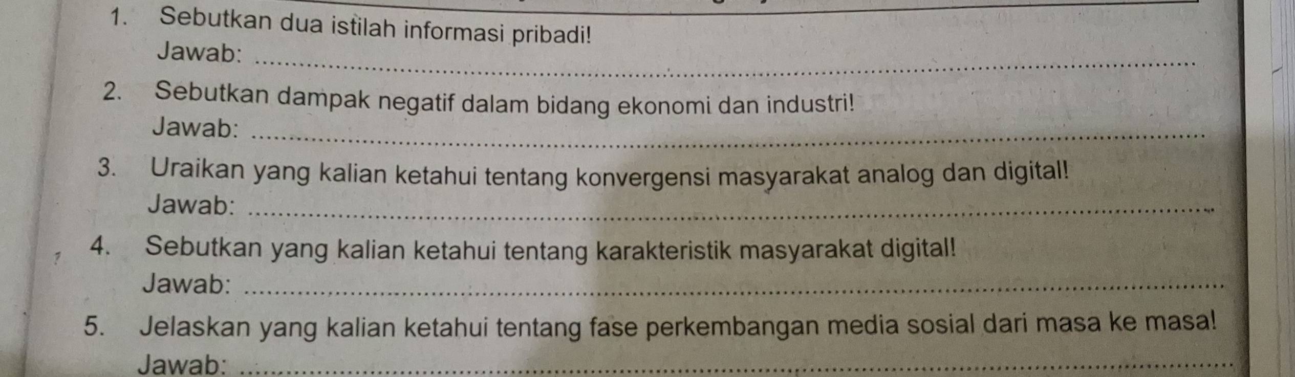 Sebutkan dua istilah informasi pribadi! 
Jawab:_ 
2. Sebutkan dampak negatif dalam bidang ekonomi dan industri! 
Jawab:_ 
3. Uraikan yang kalian ketahui tentang konvergensi masyarakat analog dan digital! 
Jawab:_ 
7 4. Sebutkan yang kalian ketahui tentang karakteristik masyarakat digital! 
Jawab:_ 
5. Jelaskan yang kalian ketahui tentang fase perkembangan media sosial dari masa ke masa! 
Jawab:_