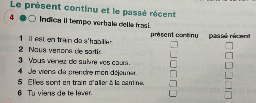 Le présent continu et le passé récent 
4 Indica il tempo verbale delle frasi. 
présent continu passé récent 
1 ll est en train de s'habiller. 
2 Nous venons de sortir. 
3 Vous venez de suivre vos cours. 
4 Je viens de prendre mon déjeuner. 
5 Elles sont en train d'aller à la cantine. 
6 Tu viens de te lever.