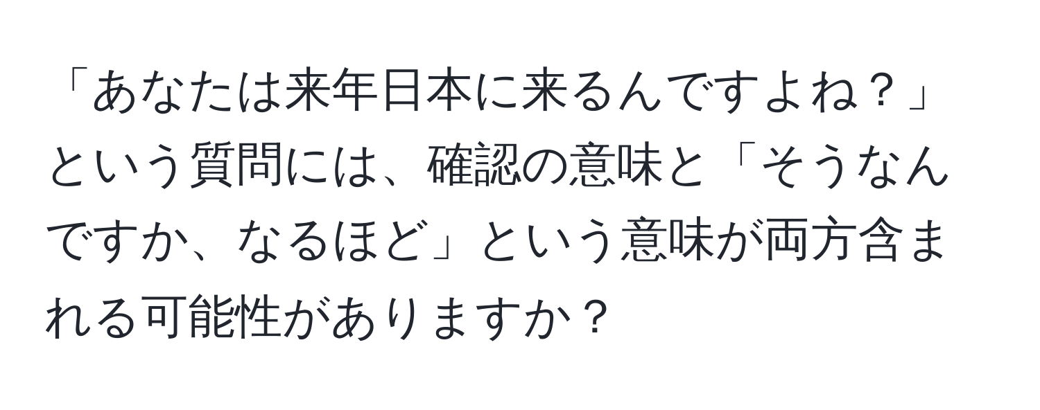 「あなたは来年日本に来るんですよね？」という質問には、確認の意味と「そうなんですか、なるほど」という意味が両方含まれる可能性がありますか？