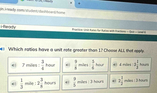 D6, 1 Ready × +
in.i-ready.com/student/dashboard/home
i-Ready Practice: Unit Rates for Ratios with Fractions — Quiz — Level G
Which ratios have a unit rate greater than 1? Choose ALL that apply.
7 miles :  3/4  hour 4)  9/8  miles : : 5/6  hour O 4 miles : 3 1/3  hours
4)  1/3  mile : 2 3/8  hours  9/5  miles : 3 hours ) 2 1/2  miles : 3 hours