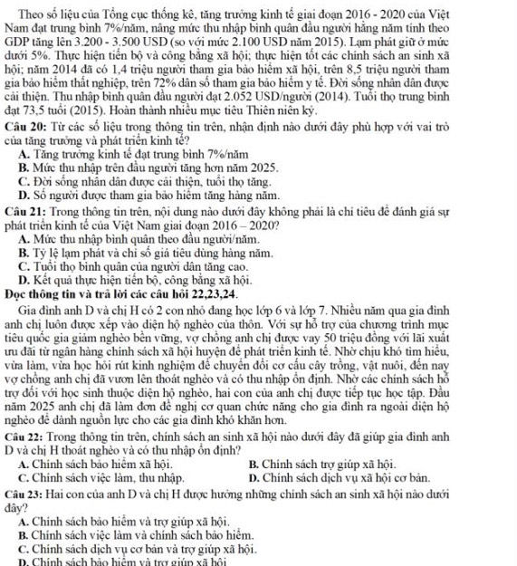 Theo số liệu của Tổng cục thống kê, tăng trưởng kinh tế giai đoạn 2016 - 2020 của Việt
Nam đạt trung bình 7%/năm, nâng mức thu nhập bình quân đầu người hằng năm tính theo
GDP tăng lên 3.200 - 3.500 USD (so với mức 2.100 USD năm 2015). Lạm phát giữ ở mức
dưới 5%. Thực hiện tiến bộ và công bằng xã hội; thực hiện tốt các chính sách an sinh xã
hội; năm 2014 đã có 1,4 triệu người tham gia bảo hiểm xã hội, trên 8,5 triệu người tham
gia bảo hiểm thất nghiệp, trên 72% dân số tham gia bảo hiểm y tế. Đời sống nhân dân được
cải thiện. Thu nhập bình quân đầu người đạt 2.052 USD/người (2014). Tuổi thọ trung bình
đạt 73,5 tuổi (2015). Hoàn thành nhiều mục tiêu Thiên niên kỷ.
Câu 20: Từ các số liệu trong thông tin trên, nhận định nào dưới đây phù hợp với vai trò
của tăng trưởng và phát triển kinh tế?
A. Tăng trưởng kinh tế đạt trung bình 7%/năm
B. Mức thu nhập trên đầu người tăng hơn năm 2025.
C. Đời sống nhân dân được cải thiện, tuổi thọ tăng.
D. Số người được tham gia bảo hiểm tăng hàng năm.
Câu 21: Trong thông tin trên, nội dung nào dưới đây không phải là chỉ tiêu đề đánh giá sự
phát triển kinh tế của Việt Nam giai đoạn 2016 - 2020?
A. Mức thu nhập bình quân theo đầu người/năm.
B. Tỷ lệ lạm phát và chỉ số giá tiêu dùng hàng năm.
C. Tuổi thọ binh quân của người dân tăng cao.
D. Kết quả thực hiện tiến bộ, công bằng xã hội.
Đọc thông tin và trã lời các câu hồi 22,23,24.
Gia đình anh D và chị H có 2 con nhỏ đang học lớp 6 và lớp 7. Nhiều năm qua gia đình
anh chị luôn được xếp vào diện hộ nghèo của thôn. Với sự hỗ trợ của chương trình mục
tiêu quốc gia giảm nghèo bền vững, vợ chồng anh chị được vay 50 triệu đồng với lãi xuất
ưu đãi từ ngân hàng chính sách xã hội huyện để phát triển kinh tế. Nhờ chịu khó tim hiểu,
vừa làm, vừa học hỏi rút kinh nghiệm để chuyển đổi cơ cầu cây trồng, vật nuôi, đến nay
vợ chồng anh chị đã vươn lên thoát nghẻo và có thu nhập ổn định. Nhờ các chính sách hỗ
trợ đối với học sinh thuộc diện hộ nghẻo, hai con của anh chị được tiếp tục học tập. Đầu
năm 2025 anh chị đã làm đơn để nghị cơ quan chức năng cho gia đình ra ngoài diện hộ
nghẻo để dành nguồn lực cho các gia đình khó khăn hơn.
Câu 22: Trong thông tin trên, chính sách an sinh xã hội nào dưới đây đã giúp gia đình anh
D và chị H thoát nghèo yà có thu nhập ồn định?
A. Chính sách bảo hiệm xã hội, B. Chính sách trợ giúp xã hội.
C. Chính sách việc làm, thu nhập. D. Chính sách dịch vụ xã hội cơ bản.
Câu 23: Hai con của anh D và chị H được hướng những chính sách an sinh xã hội nào dưới
đây?
A. Chính sách bảo hiểm và trợ giúp xã hội.
B. Chính sách việc làm và chính sách bảo hiểm.
C. Chính sách dịch vụ cơ bản và trợ giúp xã hội.
D. Chính sách bảo hiệm và trợ giúp xã hội