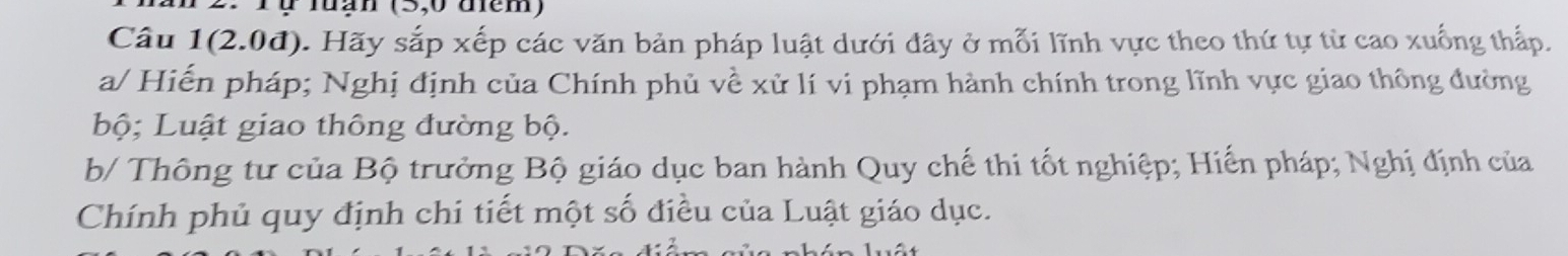 Tự luạn (5,0 diem) 
Câu 1(2.0d) 1. Hãy sắp xếp các văn bản pháp luật dưới đây ở mỗi lĩnh vực theo thứ tự từ cao xuống thấp. 
a/ Hiến pháp; Nghị định của Chính phủ về xử lí vi phạm hành chính trong lĩnh vực giao thông đường 
bộ; Luật giao thông đường bộ. 
b/ Thông tư của Bộ trưởng Bộ giáo dục ban hành Quy chế thi tốt nghiệp; Hiến pháp; Nghị định của 
Chính phủ quy định chi tiết một số điều của Luật giáo dục.