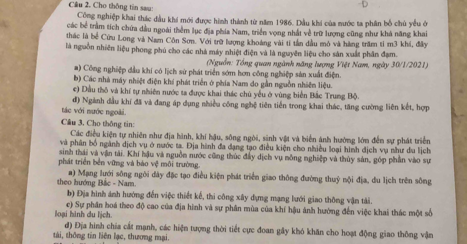 Cho thông tin sau:
D
Công nghiệp khai thác dầu khí mới được hình thành từ năm 1986. Dầu khí của nước ta phân bố chủ yếu ở
các bề trầm tích chứa dầu ngoài thêm lục địa phía Nam, triển vọng nhất về trữ lượng cũng như khả năng khai
thác là bề Cửu Long và Nam Côn Sơn. Với trữ lượng khoảng vài tỉ tấn dầu mỏ và hàng trăm tỉ m3 khí, đây
là nguồn nhiên liệu phong phú cho các nhà máy nhiệt điện và là nguyên liệu cho sản xuất phân đạm.
(Nguồn: Tổng quan ngành năng lượng Việt Nam, ngày 30/1/2021)
a) Công nghiệp dầu khí có lịch sử phát triển sớm hơn công nghiệp sản xuất điện.
b) Các nhà máy nhiệt điện khí phát triển ở phía Nam do gần nguồn nhiên liệu.
c) Dầu thô và khí tự nhiên nước ta được khai thác chủ yếu ở vùng biển Bắc Trung Bộ.
d) Ngành dầu khí đã và đang áp dụng nhiều công nghệ tiên tiến trong khai thác, tăng cường liên kết, hợp
tác với nước ngoài.
Cầâu 3. Cho thông tin:
Các điều kiện tự nhiên như địa hình, khí hậu, sông ngòi, sinh vật và biển ảnh hường lớn đến sự phát triển
và phân bố ngành dịch vụ ở nước ta. Địa hình đa dạng tạo điều kiện cho nhiều loại hình dịch vụ như du lịch
sinh thái và vận tải. Khí hậu và nguồn nước cũng thúc đầy dịch vụ nông nghiệp và thủy sản, góp phần vào sự
phát triển bền vững và bảo vệ môi trường.
a) Mạng lưới sông ngòi dày đặc tạo điều kiện phát triển giao thông đường thuỷ nội địa, du lịch trên sông
theo hướng Bắc - Nam.
b) Địa hình ảnh hưởng đến việc thiết kế, thi công xây dựng mạng lưới giao thông vận tải.
c) Sự phân hoá theo độ cao của địa hình và sự phân mùa của khí hậu ảnh hưởng đến việc khai thác một số
loại hình du lịch.
d) Địa hình chia cất mạnh, các hiện tượng thời tiết cực đoan gây khó khăn cho hoạt động giao thông vận
tải, thông tin liên lạc, thương mại.