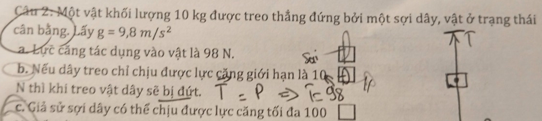 Một vật khối lượng 10 kg được treo thẳng đứng bởi một sợi dây, vật ở trạng thái 
cân bằng. Lấy g=9, 8m/s^2
a. Lực căng tác dụng vào vật là 98 N. 
b. Nếu dây treo chỉ chịu được lực cặng giới hạn là 10
N thì khi treo vật dây sẽ bị đứt. 
c. Giả sử sợi dây có thể chịu được lực căng tối đa 100