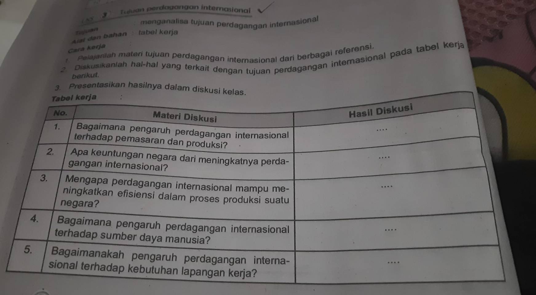 Tajuan perdagangan internasional 
menganalisa tujuan perdagangan internasional 
Tujuan 
Aist dan bahan tabel kerja 
Cara kørja 
Pelajarilah materi tujuan perdagangan internasional dari berbagai referensi. 
. Diskusikanlah hal-hal yang terkait dengan tujuan perdagangan internasional pada tabel kerja 
berikut. 
3. Presentasikan hasilnya dalam disk